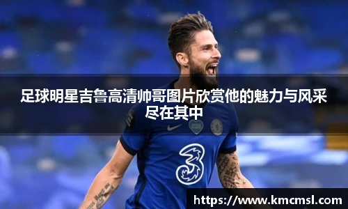 足球明星吉鲁高清帅哥图片欣赏他的魅力与风采尽在其中